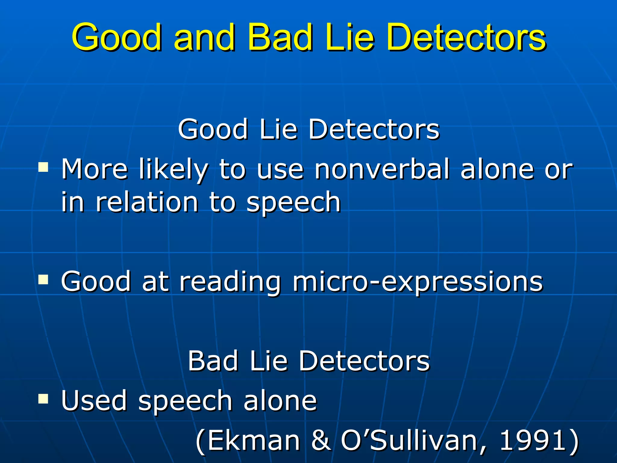 Good and Bad Lie Detectors Good Lie Detectors More likely to use nonverbal alone or in relation to speech Good at reading micro-expressions Bad Lie Detectors Used speech alone (Ekman & O’Sullivan, 1991) 