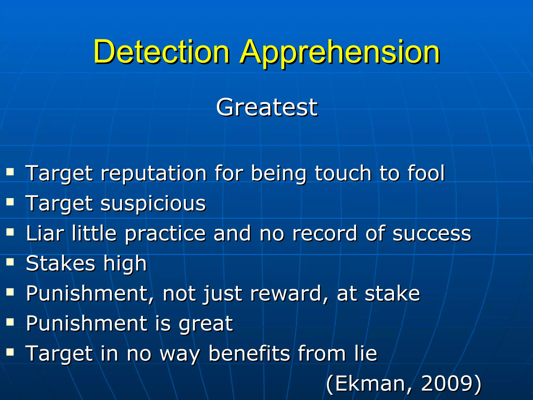 Detection Apprehension Greatest Target reputation for being touch to fool Target suspicious Liar little practice and no record of success Stakes high Punishment, not just reward, at stake Punishment is great Target in no way benefits from lie (Ekman, 2009) 