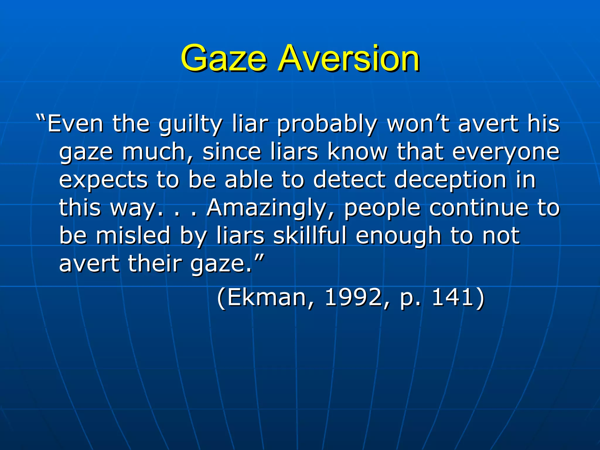 Gaze Aversion “ Even the guilty liar probably won’t avert his gaze much, since liars know that everyone expects to be able to detect deception in this way. . . Amazingly, people continue to be misled by liars skillful enough to not avert their gaze.”   (Ekman, 1992, p. 141) 