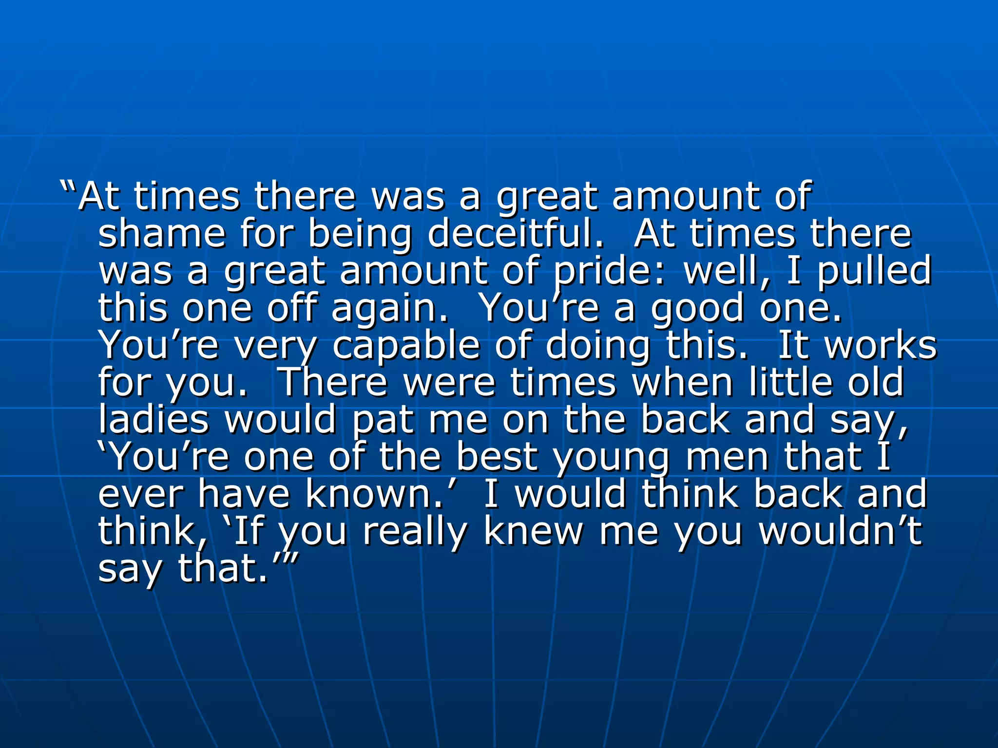 “ At times there was a great amount of shame for being deceitful.  At times there was a great amount of pride: well, I pulled this one off again.  You’re a good one.  You’re very capable of doing this.  It works for you.  There were times when little old ladies would pat me on the back and say, ‘You’re one of the best young men that I ever have known.’  I would think back and think, ‘If you really knew me you wouldn’t say that.’”  
