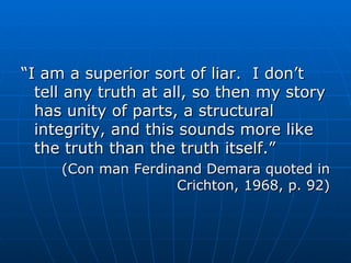 “ I am a superior sort of liar.  I don’t tell any truth at all, so then my story has unity of parts, a structural integrity, and this sounds more like the truth than the truth itself.” (Con man Ferdinand Demara quoted in Crichton, 1968, p. 92) 