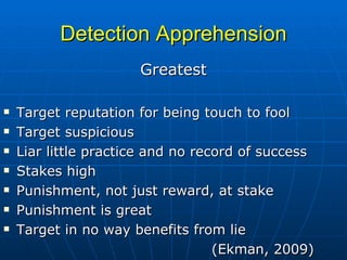 Detection Apprehension Greatest Target reputation for being touch to fool Target suspicious Liar little practice and no record of success Stakes high Punishment, not just reward, at stake Punishment is great Target in no way benefits from lie (Ekman, 2009) 
