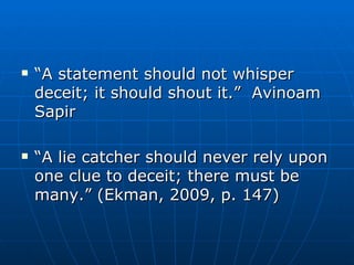 “ A statement should not whisper deceit; it should shout it.”  Avinoam Sapir “ A lie catcher should never rely upon one clue to deceit; there must be many.” (Ekman, 2009, p. 147) 