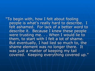 “ To begin with, how I felt about fooling people is what’s really hard to describe.  I felt ashamed.  For lack of a better word to describe it.  Because I knew these people were trusting me. . . When I would lie to them, to start with I felt a lot of shame.  But eventually, I had lied so much to, the shame element was no longer there.  It was just a matter of keeping my tail covered.  Keeping everything covered up.” 