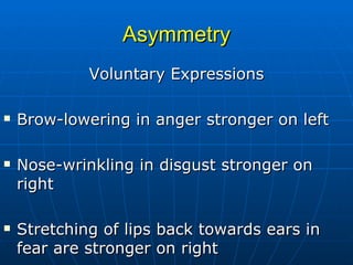 Asymmetry Voluntary Expressions Brow-lowering in anger stronger on left Nose-wrinkling in disgust stronger on right  Stretching of lips back towards ears in fear are stronger on right 