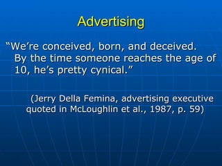 Advertising “ We’re conceived, born, and deceived.  By the time someone reaches the age of 10, he’s pretty cynical.” (Jerry Della Femina, advertising executive quoted in McLoughlin et al., 1987, p. 59) 