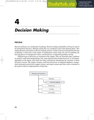 4
Decision Making
PREVIEW
Decision making is an essential part of planning. Decision making and problem solving are used in
all management functions, although usually they are considered a part of the planning phase. This
chapter presents information on decision making and how it relates to the first management function
of planning. A discussion of the origins of management science leads into one on modeling, the
five-step process of management science, and the process of engineering problem solving.
Different types of decisions are examined in this chapter. They are classified under conditions
of certainty, using linear programming; risk, using expected value and decision trees; or uncertainty,
depending on the degree with which the future environment determining the outcomes of these
decisions is known. The chapter continues with brief discussions of integrated databases, manage-
ment information and decision support systems, and expert systems and closes with a comment on
the need for effective implementation of decisions.
74
Management Functions
Planning
Decision Making
Organizing
Controlling
Leading
M04_MORS8096_SE_01_C04.QXD 6/12/09 4:52 PM Page 74
 