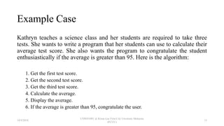 Example Case
Kathryn teaches a science class and her students are required to take three
tests. She wants to write a program that her students can use to calculate their
average test score. She also wants the program to congratulate the student
enthusiastically if the average is greater than 95. Here is the algorithm:
1. Get the first test score.
2. Get the second test score.
3. Get the third test score.
4. Calculate the average.
5. Display the average.
6. If the average is greater than 95, congratulate the user.
18/9/2018
CSWD1001 @ Kwan Lee First City Unversity Malaysia
(FCUC)
15
 