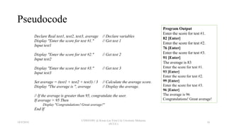Pseudocode
Declare Real test1, test2, test3, average // Declare variables
Display "Enter the score for test #1." // Get test 1
Input test1
Display "Enter the score for test #2." // Get test 2
Input test2
Display "Enter the score for test #3." // Get test 3
Input test3
Set average = (test1 + test2 + test3) / 3 // Calculate the average score.
Display "The average is ", average // Display the average.
// If the average is greater than 95, congratulate the user.
If average > 95 Then
Display "Congratulations! Great average!"
End If
Program Output
Enter the score for test #1.
82 [Enter]
Enter the score for test #2.
76 [Enter]
Enter the score for test #3.
91 [Enter]
The average is 83
Enter the score for test #1.
93 [Enter]
Enter the score for test #2.
99 [Enter]
Enter the score for test #3.
96 [Enter]
The average is 96
Congratulations! Great average!
18/9/2018
CSWD1001 @ Kwan Lee First City Unversity Malaysia
(FCUC)
16
 
