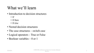 What we’ll learn
• Introduction to decision structures
• If
• If then
• If else
• Nested decision structures
• The case structures – switch case
• Logical operators – True or False
• Boolean variables – 0 or 1
18/9/2018
CSWD1001 @ Kwan Lee First City Unversity Malaysia
(FCUC)
2
 