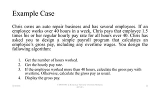Example Case
Chris owns an auto repair business and has several employees. If an
employee works over 40 hours in a week, Chris pays that employee 1.5
times his or her regular hourly pay rate for all hours over 40. Chris has
asked you to design a simple payroll program that calculates an
employee’s gross pay, including any overtime wages. You design the
following algorithm:
1. Get the number of hours worked.
2. Get the hourly pay rate.
3. If the employee worked more than 40 hours, calculate the gross pay with
overtime. Otherwise, calculate the gross pay as usual.
4. Display the gross pay.
18/9/2018
CSWD1001 @ Kwan Lee First City Unversity Malaysia
(FCUC)
22
 