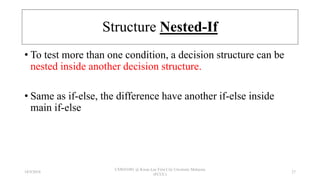 Structure Nested-If
• To test more than one condition, a decision structure can be
nested inside another decision structure.
• Same as if-else, the difference have another if-else inside
main if-else
18/9/2018
CSWD1001 @ Kwan Lee First City Unversity Malaysia
(FCUC)
27
 