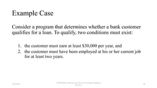 Example Case
Consider a program that determines whether a bank customer
qualifies for a loan. To qualify, two conditions must exist:
1. the customer must earn at least $30,000 per year, and
2. the customer must have been employed at his or her current job
for at least two years.
18/9/2018
CSWD1001 @ Kwan Lee First City Unversity Malaysia
(FCUC)
30
 
