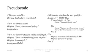 Pseudocode
// Declare variables
Declare Real salary, yearsOnJob
// Get the annual salary.
Display "Enter your annual salary."
Input salary
// Get the number of years on the current job.
Display "Enter the number of years on your"
Display "current job."
Input yearsOnJob
// Determine whether the user qualifies.
If salary >= 30000 Then
If yearsOnJob >= 2 Then
Display "You qualify for the loan."
Else
Display "You must have been on your current"
Display "job for at least two years to qualify."
End If
Else
Display "You must earn at least $30,000"
Display "per year to qualify."
End If
18/9/2018
CSWD1001 @ Kwan Lee First City Unversity Malaysia
(FCUC)
31
 
