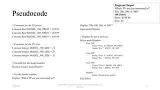 Pseudocode
// Constants for the TV prices
Constant Real MODEL_100_PRICE = 199.99
Constant Real MODEL_200_PRICE = 269.99
Constant Real MODEL_300_PRICE = 349.99
// Constants for the TV sizes
Constant Integer MODEL_100_SIZE = 24
Constant Integer MODEL_200_SIZE = 27
Constant Integer MODEL_300_SIZE = 32
// Variable for the model number
Declare Integer modelNumber
// Get the model number.
Display "Which TV are you interested in?"
Display "The 100, 200, or 300?"
Input modelNumber
// Display the price and size.
Select modelNumber
Case 100:
Display "Price: $", MODEL_100_PRICE
Display "Size: ", MODEL_100_SIZE
Case 200:
Display "Price: $", MODEL_200_PRICE
Display "Size: ", MODEL_200_SIZE
Case 300:
Display "Price $", MODEL_300_PRICE
Display "Size: ", MODEL_300_SIZE
Default:
Display "Invalid model number"
End Select
Program Output
Which TV are you interested in?
The 100, 200, or 300?
100 [Enter]
Price: $199.99
Size: 24
18/9/2018
CSWD1001 @ Kwan Lee First City Unversity Malaysia
(FCUC)
37
 