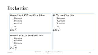 Declaration
If conditionA AND conditionB then
Statement
Statement
Statement
etc
End If
If Not condition then
Statement
Statement
Statement
etc
End If
If conditionA OR conditionB then
Statement
Statement
Statement
etc
End If
18/9/2018
CSWD1001 @ Kwan Lee First City Unversity Malaysia
(FCUC)
48
 