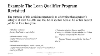 Example The Loan Qualifier Program
Revisited
The purpose of this decision structure is to determine that a person’s
salary is at least $30,000 and that he or she has been at his or her current
job for at least two years.
// Determine whether the user qualifies.
If salary >= 30000 AND yearsOnJob >= 2 Then
Display "You qualify for the loan."
Else
Display "You do not qualify for this loan."
End If
// Declare variables
Declare Real salary, yearsOnJob
// Get the annual salary.
Display "Enter your annual salary."
Input salary
// Get the number of years on the current job.
Display "Enter the number of years on your ","current job."
Input yearsOnJob
18/9/2018
CSWD1001 @ Kwan Lee First City Unversity Malaysia
(FCUC)
49
 