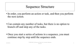 Sequence Structure
• In order, you perform an action or task, and then you perform
the next action.
• Can contain any number of tasks, but there is no option to
branch off and skip any of the tasks.
• Once you start a series of actions in a sequence, you must
continue step by step until the sequence ends.
18/9/2018
CSWD1001 @ Kwan Lee First City Unversity Malaysia
(FCUC)
5
 