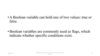 • A Boolean variable can hold one of two values: true or
false.
• Boolean variables are commonly used as flags, which
indicate whether specific conditions exist.
18/9/2018
CSWD1001 @ Kwan Lee First City Unversity Malaysia
(FCUC)
52
 