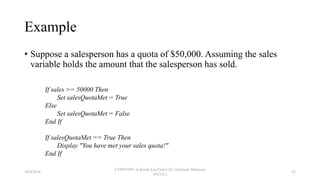 Example
• Suppose a salesperson has a quota of $50,000. Assuming the sales
variable holds the amount that the salesperson has sold.
If sales >= 50000 Then
Set salesQuotaMet = True
Else
Set salesQuotaMet = False
End If
If salesQuotaMet == True Then
Display "You have met your sales quota!"
End If
18/9/2018
CSWD1001 @ Kwan Lee First City Unversity Malaysia
(FCUC)
53
 