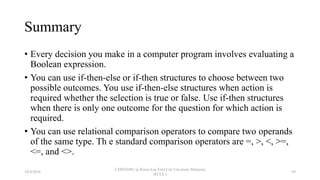 Summary
• Every decision you make in a computer program involves evaluating a
Boolean expression.
• You can use if-then-else or if-then structures to choose between two
possible outcomes. You use if-then-else structures when action is
required whether the selection is true or false. Use if-then structures
when there is only one outcome for the question for which action is
required.
• You can use relational comparison operators to compare two operands
of the same type. Th e standard comparison operators are =, >, <, >=,
<=, and <>.
18/9/2018
CSWD1001 @ Kwan Lee First City Unversity Malaysia
(FCUC)
59
 