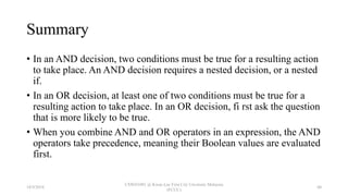 Summary
• In an AND decision, two conditions must be true for a resulting action
to take place. An AND decision requires a nested decision, or a nested
if.
• In an OR decision, at least one of two conditions must be true for a
resulting action to take place. In an OR decision, fi rst ask the question
that is more likely to be true.
• When you combine AND and OR operators in an expression, the AND
operators take precedence, meaning their Boolean values are evaluated
first.
18/9/2018
CSWD1001 @ Kwan Lee First City Unversity Malaysia
(FCUC)
60
 