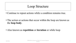 Loop Structure
• Continue to repeat actions while a condition remains true.
• The action or actions that occur within the loop are known as
the loop body.
• Also known as repetition or iteration or while loop
18/9/2018
CSWD1001 @ Kwan Lee First City Unversity Malaysia
(FCUC)
7
 