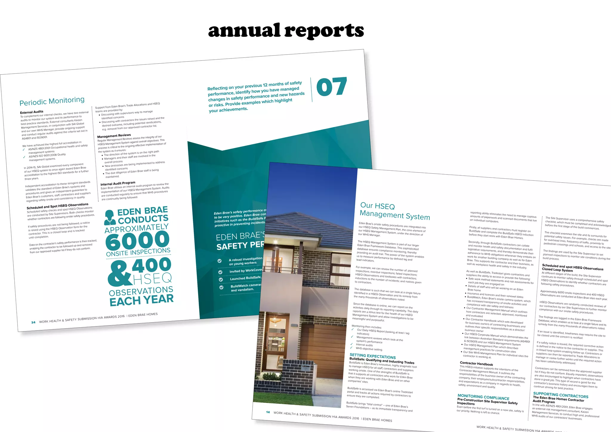 annual reports
WORK HEALTH  SAFETY SUBMISSION HIA AWARDS 2016 | EDEN BRAE HOMES 35
34 WORK HEALTH  SAFETY SUBMISSION HIA AWARDS 2016 | EDEN BRAE HOMES
Periodic Monitoring
External Audits
To complement our internal checks, we have two external
audits to monitor our system and its performance to
best practice standards. External consultants Kaizen
Management Services, in conjunction with SAI Global
and our own WHS Manager, provide ongoing support
and conduct regular audits against the criteria set out in
AS4801 and ISO9001.
We have achieved the highest full accreditation in:
✓ AS/NZS 4801:2001 Occupational health and safety
management systems
✓ AS/NZS ISO 9001:2008 Quality
management systems.
In 2014-15, SAI Global examined every component
of our HSEQ system to once again award Eden Brae
accreditation to the highest ISO standards for a further
three years.
Independent accreditation to these stringent standards
validates the standard of Eden Brae’s systems and
procedures and gives an independent guarantee to
Eden Brae’s customers, staff, contractors and suppliers
regarding safety onsite and consistency in quality.
Scheduled and Spot HSEQ Observations
Scheduled safety checks and spot HSEQ Observations
are conducted by Site Supervisors. Both checks monitor
whether contractors are following onsite safety procedures.
If safety procedures are not being followed, a notice
is raised using the HSEQ Observation form for the
contractor. This is a closed loop and is tracked
until completion.
Data on the contractor’s safety performance is then tracked,
enabling the contractor to be followed up and removed
from our approved supplier list if they do not conform.
Support from Eden Brae’s Trade Allocations and HSEQ
teams are provided by:
• Discussing with supervisors way to manage
identified concerns
• Discussing with contractors the issues raised and the
desired outcome, including potential ramifications,
e.g. removal from our approved contractor list.
Management Reviews
Regular Management Reviews assess the integrity of our
HSEQ Management System against overall objectives. This
process is critical to the ongoing effective implementation of
the system as it ensures:
• The direction of the system is on the right path
• Managers and their staff are involved in the
overall process
• New processes are being implemented to address
identified concerns
• The due diligence of Eden Brae staff is being
maintained.
Internal Audit Program
Eden Brae utilises an internal audit program to review the
implementation of our HSEQ Management System. Audits
are conducted regularly to ensure that WHS procedures
are continually being followed.
EDEN BRAE
CONDUCTS
APPROXIMATELY
6000ONSITE INSPECTIONS
400
HSEQ
OBSERVATIONS
EACH YEAR
Reflecting on your previous 12 months of safety
performance, identify how you have managed
changes in safety performance and new hazards
or risks. Provide examples which highlight
your achievements.
07
Eden Brae’s safety performance over the last 12 months continues
to be very positive. Eden Brae continues to focus on developing
initiatives such as the BuildSafe Program to keep us continually
proactive in preventing incidents.
EDEN BRAE’S
SAFETY PERFORMANCE OUTCOMES
A robust investigation procedure has enabled the release of a new policy focusing
on young workers
Invited by WorkCover to be a mentor on the House Construction Mentor Program
Launched BuildSafe, our innovative WHS management for contractors, and
BuildWatch cameras monitor contractor WHS compliance and reduce theft
and vandalism.
WORK HEALTH  SAFETY SUBMISSION HIA
14 WORK HEALTH  SAFETY SUBMISSION HIA AWARDS 2016 | EDEN BRAE HOMES
Eden Brae’s onsite safety procedures are integrated intoour HSEQ Safety Management Plan, the core element ofour HSEQ Management System, under the direction ofour WHS Manager.
The HSEQ Management System is part of our largerEden Brae Framework Database. This sophisticateddatabase ensures compliance monitoring, therebyproviding an audit trail. The power of the system enablesus to measure performance by defined lag andlead indicators.
For example, we can review the number of: plannedinspections; overdue inspections; failed inspections;HSEQ Observations and toolboxes with contractors;inductions to the number of incidents; and notices givento contractors.
The database is such that we can look at a single failureidentified in a HSEQ Observation and its remedy fromthe many thousands of observations noted.
Since the database is online, we can report on theactivities daily through its reporting capability. The dailyreports are a litmus test for the health of our HSEQManagement System and allow investigations to bemeaningful and purposeful.
Monitoring then includes:
✓ Our Daily HSEQ Report (looking at lead / lagindicators)
✓ Management reviews which look at thesystem’s performance
✓ Internal audits
✓ WHS objective setting.
SETTING EXPECTATIONSBuildSafe: Qualifying and Inducting TradesBuildSafe is Eden Brae’s innovative, highly pragmatic toolto manage HSEQ for all staff, contractors and suppliersworking onsite. One of the strengths of BuildSafe isthat it supports all contractors who work for Eden Braewhen they are working with Eden Brae and on othercompanies’ sites.
BuildSafe is accessed via Eden Brae’s online Tradestartportal and tracks all actions required by contractors toensure they are completed.
BuildSafe brings “total control” – one of Eden Brae’sSeven Foundations – as its immediate transparency and
Our HSEQ
Management System
reporting ability eliminates the need to manage copiousamounts of paperwork and scanned documents that liveon individual computers.
Firstly, all suppliers and contractors must register onBuildSafe and complete the BuildSafe HSEQ inductionbefore they start work with Eden Brae Homes.
Secondly, through BuildSafe contractors can collateand monitor health and safety documentation and fulfillegislative requirements, and thereby demonstrate theiradherence to WHS obligations whenever they embark onwork for another building company as well as for EdenBrae. This supports the contractor and their business, aswell as workplace health and safety in the industry.
As well as BuildSafe, Tradestart gives contractors andsuppliers the ability to access or provide the following:• Safe work method statements and risk assessments foreach job they are engaged on• Details of staff who will be working on an EdenBrae home
• Insurance and licences and their renewal dates• BuildWatch, Eden Brae’s onsite camera system, whichhas increased transparency of onsite activities andcompliance with site safety and tidiness• Our Contractor Management Manual which outlineshow contractors are selected, approved, monitoredand evaluated
• Our Contractor Handbook which was developedfor business owners of contracting businesses andoutlines their specific responsibilities as a director/business owner
• Our HSEQ Corporate Manual which demonstrates thelink between Australian Standard requirements (AS4801 ISO9001) and our HSEQ Management System• Our HSEQ Management Plan which describesmanagement practices for construction sites• Our Site WHS Management Plan for individual sites thecontractor is working at.
Contractor HandbookThis HSEQ initiative supports the intentions of theContractor Management Manual. It outlines theresponsibilities of the business owner of the contractingcompany, their employee/subcontractor responsibilities,and expectations as a company in regards to health,safety, environment and quality.
MONITORING COMPLIANCEPre-Construction Site Supervisor SafetyInspections
Even before the first turf is turned on a new site, safety isour priority. Nothing is left to chance.
The Site Supervisor uses a comprehensive safetychecklist, which must be completed and acknowledgedbefore the first stage of the build commences.
The checklist examines the site and its surrounds forpotential safety issues. For example, checks are madefor overhead lines, frequency of traffic, proximity topedestrian crossings and schools, and access to the site.
The findings are used by the Site Supervisor to setplanned inspections to monitor site conditions during thebuild process.
Scheduled and spot HSEQ ObservationsClosed Loop System
At different stages of the build, the Site Supervisorcontinues to monitor safety through scheduled and spotHSEQ Observations to identify whether contractors arefollowing safety procedures.
Approximately 6000 onsite inspections and 400 HSEQObservations are conducted at Eden Brae sites each year.
HSEQ Observations are randomly conducted reviews ofour contractors by our Site Supervisors to further monitorcompliance with our onsite safety procedures.
The findings are logged in the Eden Brae FrameworkDatabase, which enables us to look at a single failure and itsremedy from the many thousands of observations noted.
If an issue is identified, timeframes may require the site tobe closed until the concern is rectified.
If a safety notice is issued, the required corrective actionis defined in the notice to the contractor or supplier. Thisa closed loop system enabling follow up. Contractors orsuppliers can then be reported to Trade Allocations tomanage or cease further works until the required actionhas been satisfactorily addressed.
Contractors can be removed from the approved supplierlist if they do not conform. Equally important, observationsare also encouraged to highlight when contractors havedone a great job. This type of record is good for thecontractor’s business history and encourages them tocontinue striving for best practice.
SUPPORTING CONTRACTORSThe Eden Brae Homes ContractorAudit Program
In line with AS/NZS 4801:2001, Eden Brae engagesan external risk management consultant, KaizenManagement Services, to conduct high end, professionalWHS audits of our contractors’ businesses.
 