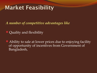 Market Feasibility
A number of competitive advantages like
Quality and flexibility
Ability to sale at lower prices due to enjoying facility
of opportunity of incentives from Government of
Bangladesh,
 