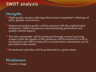 SWOT analysis
Strengths
High-quality product offerings that exceed competitor’s offerings of
price, quality, and service.
Improved product quality will be ensured with the sophisticated
machinery, skilled manpower and monitoring production and
quality control aspects
The fish commodity will be produced through contract growing
system while the quality of the produces will be ensured as well as
production cost will be reduced as a result more commission can be
provided to the retailer.
Promotional activities will be performed to a great extent
Weaknesses
Country image
 