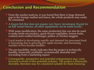 Conclusion and RecommendationConclusion and Recommendation
From the market analysis, it was found that there is huge demand
gap in the foreign market and hence, the whole products may easily
be consumed.
A frozen fish line does not require very heavy investment. Except for
an IQF tunnel freezer, all other equipments can be made locally.
With some modification, the same production line can also be used
to make fresh-cut produce, quick frozen vegt5ables, frozen fruits,
cooked/semi cooked hamburger, patties or chicken nuggets.
Local market is developing rapidly and demand for processed food
is increasing due to growing per capita income, and increasing
number of two-income families.
The pre-feasibility study indicates that the project is technically
feasible, financially profitable, economically desirable and
rewarding from a marketing aspect.
Consequently, prospective and potential entrepreneurs may come
forward to invest in this potential industry. The project is financially
desirable, therefore may be considered suitable for bank financing
 