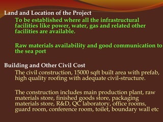 Land and Location of the Project
To be established where all the infrastructural
facilities like power, water, gas and related other
facilities are available.
Raw materials availability and good communication to
the sea port
Building and Other Civil Cost
The civil construction, 15000 sqft built area with prefab,
high quality roofing with adequate civil-structure.
The construction includes main production plant, raw
materials store, finished goods store, packaging
materials store, R&D, QC laboratory, office rooms,
guard room, conference room, toilet, boundary wall etc
 