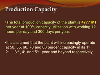 Production Capacity
•The total production capacity of the plant is 4777 MT
per year at 100% capacity utilization with working 12
hours per day and 300 days per year.
•It is assumed that the plant will increasingly operate
at 50, 55, 60, 70 and 80 percent capacity in its 1st
,
2nd
, 3rd
, 4th
and 5th
. year and beyond respectively.
 