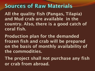 Sources of Raw Materials
All the quality fish (Pangas, Tilapia)
and Mud crab are available in the
country. Also, there is a good catch of
coral fish.
Production plan for the demanded
frozen fish and crab will be prepared
on the basis of monthly availability of
the commodities.
The project shall not purchase any fish
or crab from abroad.
 