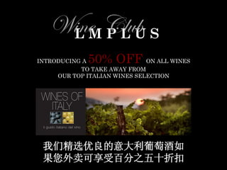  
	
  
	
  
	
  
	
  
	
  
	
  
	
  
	
  
	
  
	
  
	
  
	
  
	
  
	
  
	
  
	
  
	
  
	
  
	
  
	
  
	
  
	
  
	
  
	
  
L M P L U S
WWW.LMPLUS.CN N. 01
Wine Club
L M P L U S Wine Club
An opportunity to share our wines with friends and family
The wine club consist in organizing, by any of the Club members,
wine dinners, wine tastings, wine sharing
at any of LMPLUS restaurants
welcomed anytime of the day ,week, month or year….
Because there is always a time to share a good glass of wine with friends
and because at LMPLUS we love wine and we love people that loves wine
Enjoy 30% discount on wines to take away
Enjoy 10% on wines consumed at any LMPLUS
For any info on wines please contact Massimo at 13911564133
or mail massimo@lmplus.cn log on www.lmplus.cn for a news letter entry
INTRODUCING A 50% OFF ON ALL WINES
TO TAKE AWAY FROM
OUR TOP ITALIAN WINES SELECTION
我们精选优良的意大利葡萄酒如
果您外卖可享受百分之五十折扣
	
  
	
  
	
  
	
  
	
  
	
  
	
  
	
  
	
  
	
  
 