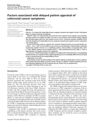 Factors associated with delayed patient appraisal of
colorectal cancer symptoms
Laura Siminoff1
, Maria Thomson2
* and Levent Dumenci2
1
College Health Professions & Social Work, Jones Hall 302, Philadelphia, PA, USA
2
Virginia Commonwealth University, Social and Behavioral Health, Richmond, VA, USA
*Correspondence to:
Social and Behavioral Health,
Virginia Commonwealth
University, Richmond, VA, USA.
E-mail: mthomson2@vcu.edu
Received: 26 June 2013
Revised: 9 January 2014
Accepted: 27 January 2014
Abstract
Objective: To evaluate the relationship between symptoms, ﬁnancial and cognitive barriers with patient
delays in seeking evaluation of symptoms.
Methods: Data were collected from 252 colorectal cancer patients from academic and community
oncology practices in Virginia and Ohio. We used a cross-sectional, mixed methods design collected
data through patient interviews and medical record reviews. Structural equation modeling (SEM)
tested the hypothesized relationships between symptoms, ﬁnancial and cognitive barriers and patient
care seeking delays.
Results: In bivariate analyses, patients who reported a ﬁnancial barrier to accessing health care
(t (246)= À2.6, p < 0.01) were more likely to have greater care-seeking delays. Model testing revealed that
experiencing cognitive barriers was a signiﬁcant, positive, direct predictor of appraisal delay (0.35;
p < 0.01). Indirect pathways from symptoms (0.07; p < 0.05) and ﬁnancial barriers (0.09; p < 0.05) to
appraisal delay via cognitive barriers were signiﬁcant.
Conclusions: Patient interpretations of symptoms were inﬂuenced by ﬁnancial barriers. Conceptualizing
ﬁnancial barriers as a component of the symptom appraisal process is conceptually different from viewing it
as only a structural barrier preventing healthcare access.
Implications for practice
These ﬁndings extend our understanding of why and how patients seemingly ignore serious symptoms,
which hamper physician ability to provide curative therapy. In addition to uninsured patients, this may
have important implications for the treatment and care of those who are underinsured.
Copyright © 2014 John Wiley & Sons, Ltd.
Introduction
Colorectal cancer (CRC) is the second leading cause of
cancer death in the USA. It is estimated that 50,830
Americans will die from CRC in 2013 [1] despite
research suggesting that screening using Fecal Occult
Blood Testing alone would prevent one in six CRC
deaths [2]. The US Preventive Services Task Force
recommends screening for adults beginning at age 50
(US Preventive Services Task Force, 2008). However,
in 2005, only 59% of adults 50+ years old reported hav-
ing a Fecal Occult Blood Testing in the previous 2 years
or ever having a colorectal endoscopy (National Cancer
Institute, 2010). Moreover, incidence of CRC in younger
adults (i.e., those who are ineligible for routine screening)
is increasing [3] with approximately 6% of all CRC cancers
occurring in adults under 50 years old [4]. Delayed diagno-
sis of CRC is signiﬁcantly and negatively associated with
patient outcomes [5,6]; therefore, understanding the factors
contributing to delay is critical.
Diagnostic delay of CRC is multifaceted, with factors
contributing at the patient, provider and system levels.
Prior to entering the healthcare system, patients must ﬁrst
recognize and interpret CRC symptoms as requiring
medical attention. When this fails to happen, it is referred
to as appraisal delay (AD). AD is deﬁned as the period
from which a patient ﬁrst notices symptoms to the initial
disclosure of symptoms to a healthcare provider (HCP).
To understand this process, we used the Transactional
Model of Stress and Coping (TMSC) [7] as a conceptual
model, as an individual coping response to CRC symp-
toms may inﬂuence the length of symptom AD.
The TMSC suggests that coping responses to an exter-
nal stressor (i.e., CRC symptoms) is a function of the (a)
threat appraisal and (b) resources available to address the
threat. How an individual responds to a stressful situation
is inﬂuenced by their evaluation of the seriousness of the
treat as well as their ability to address the cause.
Disengaging/avoidant coping behaviors are used when a
threat is perceived as extreme [7]. Many of the factors that
have been found to inﬂuence patient symptom appraisal
can be considered as disengaging/avoidant coping behav-
iors (e.g., minimizing [6,8], cognitive avoidance and denial)
and can negatively inﬂuence behavioral outcomes [9].
Following the TMSC model, we suggest that combination
of CRC symptoms and few resources available to address
these symptoms may be viewed by some as an extreme
threat to one’s health.
Copyright © 2014 John Wiley & Sons, Ltd.
Psycho-Oncology
Psycho-Oncology 23: 981–988 (2014)
Published online 26 February 2014 in Wiley Online Library (wileyonlinelibrary.com). DOI: 10.1002/pon.3506
 