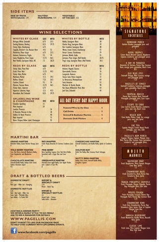 HAWAIIAN PUNCH
Harlem Kruden, pineapple juice and
grenadine
7
ROYAL TROPICS
Crown Royal, Almond Liqueur, Raspberry
Liqueur, cranberry and pineapple juices
8.25
A DAY IN PARADISE
Amaretto Di Sarrono, Parrot Bay Coconut
Rum, orange juice, grenadine, Rose’s Lime
8.5
OLD BLUE EYES
Smirnoff Orange, Blue Curacao, orange
and pineapple juices
7.25
PAGELLI’S AT SUNSET
Smirnoff Cranberry, Cointreau, pineapple
juice, grenadine, Rose’s Lime
8
TROPICAL BREEZE
Parrot Bay Coconut Rum, Smirnoff
Pineapple, pineapple juice, Coco Lopez
7.75
ESCAPE TO CABO
Jose Cuervo, Grand Marnier, cranberry
juice, sour mix, Rose’s Lime
8
BEACH BUM
Ciroc Vodka, Midori, Triple Sec, orange
juice, sour mix, Sprite
8.5
C&C TEA
Captain Morgan, Crown Royal, Peach
Schnapps, sour mix, coke
8.25
PAGELLI’S RUM PUNCH
Captain Morgan, Captain Morgan Lime
Bite, Parrot Bay Coconut Rum, grenadine,
cranberry and pineapple juices
8.75
RASPBERRY MINT
Fresh Raspberries, Mint, Captain Morgan
Lime Bite, Sprite
7.5
STRAWBERRY BASIL
Fresh Strawberries, Basil, Parrot Bay
Strawberry Rum, Sprite
7.5
MANGO PINEAPPLE CHIPOTLE
Fresh Pineapple, Mango, Chipotle, Parrot
Bay Pineapple Rum, Club Soda
8
MOJITO COLADA
Fresh Pineapple, Coconut, Parrot Bay
Pineapple Rum, Parrot Bay Coconut Rum
7.75
STRAWBERRY KIWI
Fresh Kiwi, Strawberries, Parrot Bay
Strawberry Rum, Sprite, Float of Captain
Morgan Lime Bite
8.25
VANILLA BLUEBERRY
Fresh Blueberries,Vanilla Beans, Bacardi
Rum, Sprite
7.5
CLASSIC LIME
Fresh Lime, Mint, Captain Morgan Lime
Bite, Club Soda
7
				 GLASS	 BOTTLE
Beringer,White Zinfandel		 6.75	 25.5
Sterling Vintners, Riesling		 8.25	 29.75
Trinity Oaks, Chardonnay		 6.75	
Coppola, Director’s Cut, Russian River	 14.5	 52
Montevina, Pinot Grigio		 6.75	 25.5
Antinori, Tormaresca, Puglia		 9.5	 34
Santa Margherita, Pinot Grigio		 12.75	 46.5
New Harbor, Sauvignon Blanc, NZ	 7.5	 28.25
				 	 BOTTLE
Nobilo, Sauvignon Blanc		 	 28
Charles Krug, Sauvignon Blanc	 		 39
Kim Crawford, Sauvignon Blanc			 48
Wente, Estate Grown, Chardonnay		 55
Ferrari Carano, Chardonnay			 79
Jermann, Ribolla Gialla			 55
Jermann, Pinot Grigio (Half Bottle)		 28.75
Frog’s Leap, Sauvignon Blanc (Half Bottle)		 30.5
				 GLASS	 BOTTLE
Trinity Oaks, Pinot Noir		 6.75	
Erath, Pinot Noir			 12.25	 44.5
Trinity Oaks, Merlot			 6.75	
Markham, Merlot			 11.5	 39.5
Ruffino, Chianti			 7.25	 26.5
Candoni, Chianti			 9.5	 34
Mazzoni, Toscana Rosso		 12.75	 46.5
Trinity Oaks, Cabernet			 6.75	
Uppercut Cabernet, Napa		 12.5	 45.5
Rosenblum, Red Zinfandel		 8.25	 29.75
				 	 BOTTLE
Antinori, Peppoli, Classico			 58
Querciabella, Classico				 76
Lungarotti, Rubesco				 52	
Tenuta Sette Ponti, Crognolo			 72	
La Breaccesca, Montepulciano			 64	
Santi, Amarone				 52	
Marchesi di Barolo, Barolo			 90
Van Duzer,Willamette Pinot Noir		 54
Joel Gott, Zinfandel				 44
				 SPLIT	 BOTTLE
Chandon Sparkling			 13	
Moet Imperial			 24
Lunetta, Prosecco				 26
Il Moinetto, Moscato di Asti			 38
Stellina Di Notte Prosecco			 40
Moet Imperial				 75
Veuve Clicquot,Yellow Label, Champagne		 95
FeaturedWine by the Glass	 	 5
Call Drinks				 5
Smirnoff & Beefeater Martinis	 	 5
Domestic Draft Pitchers		 5
GRAND MARTINI
Belvedere Vodka, Grand Marnier Orange Juice
9
WILD BERRY MARTINI
Ciroc Red Berry, Smirnoff Blueberry Vodka,
Fresh Raspberries and Blueberries
9.5
CHOCOLATE MARTINI
Smirnoff Vanilla Vodka, Baileys Irish Cream,
Godiva Chocolate Liquor
9.5
DOMESTIC DRAFT
2.5
Bud Light - Miller Lite - Yuengling
DOMESTIC BOTTLES
3.25
Bud - Bud Light - Miller Lite
Coors Light - Michelob Ultra
Sam Adams - St. Paulie N/A
HOSTINGA DINNER PARTY?
WE OFFERA FAMILY STYLE TO GO MENU!
ASKTO SEEA MANAGER FOR DETAILS.
WWW.PAGELLIS.COM
DON’T FORGETTO LIKE OUR FACEBOOK PAGE
TO HELP STAY CURRENTWITH UPCOMING EVENTS.
www.facebook.com/pagellis
SIDE OF PASTA
WITH SAUCE: 5.95
SAUTÉED
MUSHROOMS: 4.75
VEGETABLE
OFTHE DAY: 4.25
MARTINI BAR
DRAFT & BOTTLED BEERS
SIDE ITEMS
WHITES BY GLASS WHITES BY BOTTLE
REDS BY GLASS REDS BY BOTTLE
SPLARKLING WINE
& CHAMPAGNE ALL DAY EVERY DAY HAPPY HOUR
RED SNAPPER
Crown Royal, Amaretto Di Sarrono, Cranberry Juice
9
PINK BERRY
Nuvo Sparkling Liqueur, Ciroc Red Berry Vodka
Garnished with a Sugar Rim and Lime
9
GREENAPPLE MARTINI
Smirnoff Green Apple Vodka, Sour Apple Pucker,
and a Splash of Sour Mix
8
IMPORT &
SPECIALTY DRAFT
3.75
Peroni - Shock Top
IMPORT &
SPECIALTY BOTTLES
4.5
Amstel Light - Corona
Stella Artois - Heineken
CHEESECAKE MARTINI
Smirnoff Strawberry and Vanilla Vodka, Splash of Cranberry
8
DOLPHIN BAY
Kettle One Vodka, Blue Curacoa, Peach Schnapps
9
NUTTY IRISH MARTINI
Baileys Irish Cream, Smirnoff Vanilla Vodka,
Frangelico Liqueur
9
WINE SELECTIONS S I G N A T U R E
CO C K TA I L S
M O J I T O
M A D N E S S
 