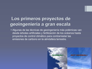  Algunas de las técnicas de geoingeniería más polémicas van
desde árboles artificiales y fertilización de los océanos hasta
proyectos de control climático para contrarrestar las
emisiones de carbono en la atmósfera terrestre.
 