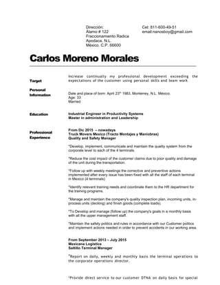 Carlos Moreno Morales
Target
Increase continually my professional development exceeding the
expectations of the customer using personal skills and team work
Personal
Information Date and place of born: April 23th
1983. Monterrey, N.L. México.
Age: 33
Married
Education
Professional
Experience
Industrial Engineer in Productivity Systems
Master in administration and Leadership
From Dic 2015 – nowadays
Truck Movers Mexico (Tracto Montajes y Maniobras)
Quality and Safety Manager
*Develop, implement, communicate and maintain the quality system from the
corporate level to each of the 4 terminals.
*Reduce the cost impact of the customer claims due to poor quality and damage
of the unit during the transportation.
*Follow up with weekly meetings the corrective and preventive actions
implemented after every issue has been fixed with all the staff of each terminal
in Mexico (4 terminals)
*Identify relevant training needs and coordinate them to the HR department for
the training programs.
*Manage and maintain the company's quality inspection plan, incoming units, in-
process units (decking) and finish goods (complete loads).
*To Develop and manage (follow up) the company's goals in a monthly basis
with all the upper management staff.
*Maintain the safety politics and rules in accordance with our Customer politics
and implement actions needed in order to prevent accidents in our working area.
From September 2013 – July 2015
Mexicana Logistics
Saltillo Terminal Manager
*Report on daily, weekly and monthly basis the terminal operations to
the corporate operations director.
*Provide direct service to our customer DTNA on daily basis for special
Cel: 811-600-49-51
email:nanosboy@gmail.com
Dirección:
Álamo # 122
Fraccionamiento Radica
Apodaca, N.L.
México. C.P. 66600
 