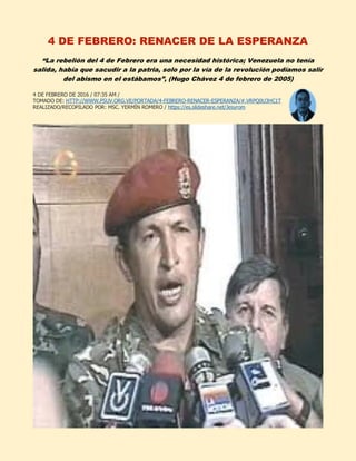 4 DE FEBRERO: RENACER DE LA ESPERANZA
“La rebelión del 4 de Febrero era una necesidad histórica; Venezuela no tenía
salida, había que sacudir a la patria, solo por la vía de la revolución podíamos salir
del abismo en el estábamos”, (Hugo Chávez 4 de febrero de 2005)
4 DE FEBRERO DE 2016 / 07:35 AM /
TOMADO DE: HTTP://WWW.PSUV.ORG.VE/PORTADA/4-FEBRERO-RENACER-ESPERANZA/#.VRPQ0U3HC1T
REALIZADO/RECOPILADO POR: MSC. YERMÍN ROMERO / https://es.slideshare.net/Jesyrom
 