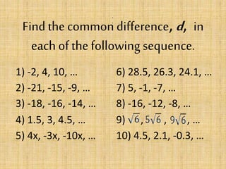 Find the common difference, d, in
each of thefollowing sequence.
,
,
1) -2, 4, 10, … 6) 28.5, 26.3, 24.1, …
2) -21, -15, -9, … 7) 5, -1, -7, …
3) -18, -16, -14, … 8) -16, -12, -8, …
4) 1.5, 3, 4.5, … 9) , , , …
5) 4x, -3x, -10x, … 10) 4.5, 2.1, -0.3, …
 
