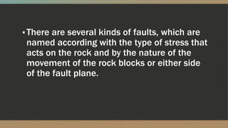 ▪There are several kinds of faults, which are
named according with the type of stress that
acts on the rock and by the nature of the
movement of the rock blocks or either side
of the fault plane.
 