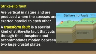 Strike-slip fault
Are vertical in nature and are
produced where the stresses are
exerted parallel to each other.
A transform fault is a special
kind of strike-slip fault that cuts
through the lithosphere and
accommodates motion between
two large crustal plates.
 