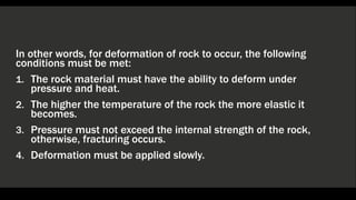 In other words, for deformation of rock to occur, the following
conditions must be met:
1. The rock material must have the ability to deform under
pressure and heat.
2. The higher the temperature of the rock the more elastic it
becomes.
3. Pressure must not exceed the internal strength of the rock,
otherwise, fracturing occurs.
4. Deformation must be applied slowly.
 