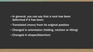 ▪ In general, you can say that a rock has been
deformed if it has been:
▪ Translated (move) from its original position
▪ Changed in orientation (folding, rotation or tilting)
▪ Changed in shape(distortion)
 