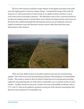 The loss of the Amazon could have major impacts on the global ecosystems and could
cause the tipping point of runaway climate change.  Considered the lungs of the earth, the
Amazon is a vital resource that we need to look at as a global common and ﬁnd a way to
work with current ownership to protect it.  The difﬁculties come in how to provide incentives
for these developing nations to protect these assets. Maybe developed nations need to pay for
the forests they depleted through their development process by providing the necessary
capital investments to provide alternative income sources other than those that cause
deforestation of the Amazon.
There are many different ideas on possible solutions and some are currently being
applied.  One of the newest and most promising solutions is the emergence of Sustainability
Credits.  This model is similar to that of Carbon Credits however it incorporates providing
capital for and promoting the use of the land in sustainable ways to provide income for local
families.  Another solution has been the creation of several sustainability certiﬁcates such as
PEFC and FSC that can be applied to products coming out of the Amazon assuring that that
they have been produced in a sustainable way.
DAVID ALLRED- 4
 