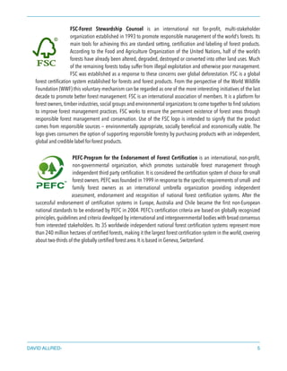 FSC-Forest Stewardship Counsel is an international not for-proﬁt, multi-stakeholder
organization established in 1993 to promote responsible management of the world’s forests. Its
main tools for achieving this are standard setting, certiﬁcation and labeling of forest products.
According to the Food and Agriculture Organization of the United Nations, half of the world’s
forests have already been altered, degraded, destroyed or converted into other land uses. Much
of the remaining forests today suffer from illegal exploitation and otherwise poor management.
FSC was established as a response to these concerns over global deforestation. FSC is a global
forest certiﬁcation system established for forests and forest products. From the perspective of the World Wildlife
Foundation (WWF) this voluntary mechanism can be regarded as one of the more interesting initiatives of the last
decade to promote better forest management. FSC is an international association of members. It is a platform for
forest owners, timber industries, social groups and environmental organizations to come together to ﬁnd solutions
to improve forest management practices. FSC works to ensure the permanent existence of forest areas through
responsible forest management and conservation. Use of the FSC logo is intended to signify that the product
comes from responsible sources — environmentally appropriate, socially beneﬁcial and economically viable. The
logo gives consumers the option of supporting responsible forestry by purchasing products with an independent,
global and credible label for forest products.
PEFC-Program for the Endorsement of Forest Certiﬁcation is an international, non-proﬁt,
non-governmental organization, which promotes sustainable forest management through
independent third party certiﬁcation. It is considered the certiﬁcation system of choice for small
forest owners. PEFC was founded in 1999 in response to the speciﬁc requirements of small- and
family forest owners as an international umbrella organization providing independent
assessment, endorsement and recognition of national forest certiﬁcation systems. After the
successful endorsement of certiﬁcation systems in Europe, Australia and Chile became the ﬁrst non-European
national standards to be endorsed by PEFC in 2004. PEFC’s certiﬁcation criteria are based on globally recognized
principles, guidelines and criteria developed by international and intergovernmental bodies with broad consensus
from interested stakeholders. Its 35 worldwide independent national forest certiﬁcation systems represent more
than 240 million hectares of certiﬁed forests, making it the largest forest certiﬁcation system in the world, covering
about two-thirds of the globally certiﬁed forest area.It is based in Geneva, Switzerland.
DAVID ALLRED- 5
 