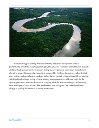Climate change is putting pressure on many important eco-systems and it is
jeopardizing one of the planets greatest gifts, the Amazon. Humanity cannot take its eyes off
of this critical resource as it was already facing massive pressure from many fronts before
climate change. It is currently owned and managed by 9 different countries each with their
own policies and agendas and has huge deforestation from development and illegal logging.
Adding climate change on top of these already tough pressures could very easily be the
tipping point that causes its destruction bringing all of the unknown dangers to humanity
from a collapse of the Amazon. The world needs to wake up and see risks that climate
change is putting the Amazon in before it is too late.
DAVID ALLRED- 6
 