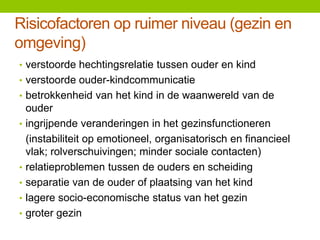 Risicofactoren op ruimer niveau (gezin en
omgeving)
• verstoorde hechtingsrelatie tussen ouder en kind
• verstoorde ouder-kindcommunicatie
• betrokkenheid van het kind in de waanwereld van de
•

•
•

•
•

ouder
ingrijpende veranderingen in het gezinsfunctioneren
(instabiliteit op emotioneel, organisatorisch en financieel
vlak; rolverschuivingen; minder sociale contacten)
relatieproblemen tussen de ouders en scheiding
separatie van de ouder of plaatsing van het kind
lagere socio-economische status van het gezin
groter gezin

 