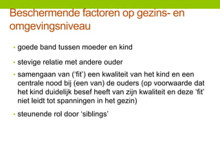 Beschermende factoren op gezins- en
omgevingsniveau
• goede band tussen moeder en kind

• stevige relatie met andere ouder
• samengaan van (‘fit’) een kwaliteit van het kind en een

centrale nood bij (een van) de ouders (op voorwaarde dat
het kind duidelijk besef heeft van zijn kwaliteit en deze ‘fit’
niet leidt tot spanningen in het gezin)
• steunende rol door ‘siblings’

 